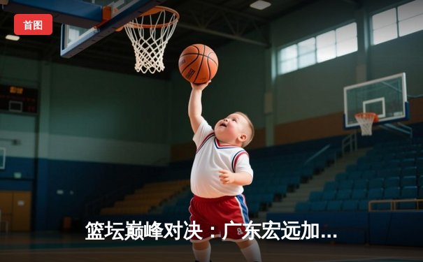 篮坛巅峰对决：广东宏远加时险胜辽宁本钢，胡明轩35分创生涯新高