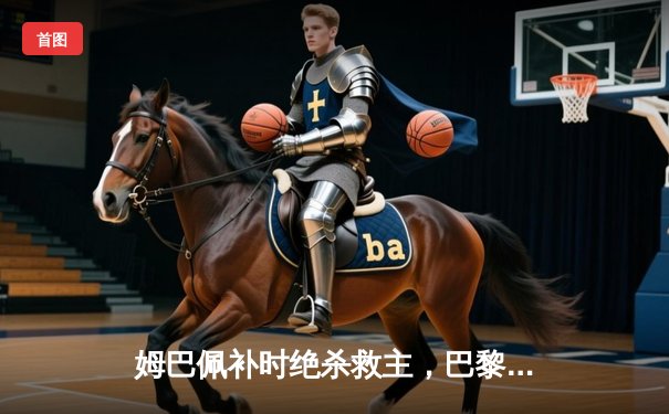 姆巴佩补时绝杀救主，巴黎圣日耳曼3-2险胜皇马挺进欧冠四强